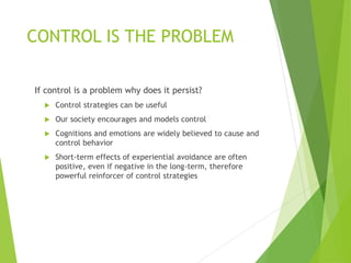 CONTROL IS THE PROBLEM
If control is a problem why does it persist?
 Control strategies can be useful
 Our society encourages and models control
 Cognitions and emotions are widely believed to cause and
control behavior
 Short-term effects of experiential avoidance are often
positive, even if negative in the long-term, therefore
powerful reinforcer of control strategies
 