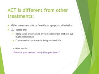 ACT is different from other
treatments:
 Other treatments focus heavily on symptom alleviation
 ACT goals are:
 Acceptance of unwanted private experiences that are out
of personal control
 Committed action towards living a valued life
In other words:
“Embrace your demons, and follow your heart”
 