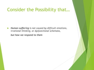 Consider the Possibility that…
 Human suffering is not caused by difficult emotions,
irrational thinking, or dysfunctional schemata,
but how we respond to them
 