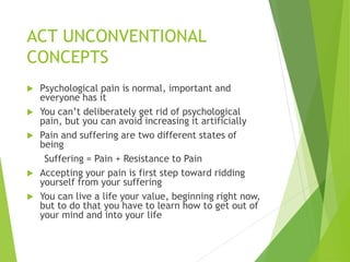 ACT UNCONVENTIONAL
CONCEPTS
 Psychological pain is normal, important and
everyone has it
 You can’t deliberately get rid of psychological
pain, but you can avoid increasing it artificially
 Pain and suffering are two different states of
being
Suffering = Pain + Resistance to Pain
 Accepting your pain is first step toward ridding
yourself from your suffering
 You can live a life your value, beginning right now,
but to do that you have to learn how to get out of
your mind and into your life
 