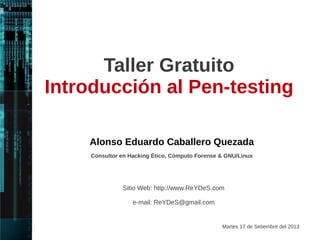 Taller Gratuito 
Introducción al Pentesting 
V. 2 
Alonso Eduardo Caballero Quezada 
Consultor en Hacking Ético, Informática Forense & GNU/Linux 
Sitio Web: http://www.ReYDeS.com 
Sábado 29 de Noviembre del 2014 
e-mail: ReYDeS@gmail.com 
 