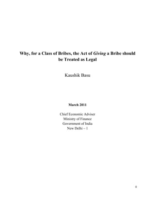 Why, for a Class of Bribes, the Act of Giving a Bribe should
                    be Treated as Legal


                       Kaushik Basu




                         March 2011

                    Chief Economic Adviser
                      Ministry of Finance
                     Government of India
                        New Delhi – 1




                                                           0
 