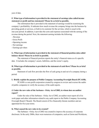 year of date.  
 
F. What type of information is provided in the statement of earnings (also called income 
statement or profit and loss statement)? Please be as brief as possible. 
The information that is provided in the statement of earnings would be examining the 
company’s profitability. It indicates how much revenue the company brings into the business by 
providing goods or services, or both to its customer for the set time, which is usual in the 
one­year period. In addition, it provides the costs and expenses associated with the earning of the 
revenue during the period. Next, the statement earning includes the following: 
 ­ Revenue 
­ Gross Profit 
­ Operating income 
­ Net earnings 
­ Earnings per share 
 
G. What type of information is provided in the statement of financial position (also called 
balance sheet)? Please be as brief as possible. 
The statement of financial position reports the entity’s financial status as of a specific 
date.  It includes the company’s assets, liabilities, and the owner’s equity.  
 
H. What type of information is provided in the statement of cash flows? Please be as brief 
as possible. 
Statement of cash flow provides the flow of cash going in and out of a company during a 
period. 
 
I.  Briefly explain the purpose of Public Company Accounting Oversight Board (PCAOB). 
PCAOB is a non profit corporation created by congress to review and oversee the audits 
of public companies to verify the accuracy of the audit reports. 
 
J. Under the new rules of the Sarbanes ­ Oxley Act of 2002, to whom does an auditor 
report? 
Under the rules of the Sarbanes ­ Oxley Act of 2002, an auditor must report all of its 
work paper and other information related to any audit report to the Public Company Accounting 
Oversight Board (“Board). The Board consist of five financially­literate members and are 
appointed for five­year terms. 
 
K. What caused the new rules to be created? 
The Sarbanes ­ Oxley Act of 2002 was created to improve the accuracy of corporate 
disclosure. In the early 2000s, there were numerous of companies, such as Enron and Worldcom, 
 