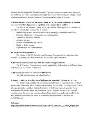 that were having high profile financial scandals. These acts improve corporate governance and 
accountability and forces all companies to comply by its rules. Additionally, the acts pose much 
stronger consequences than previous acts if companies fail to comply to its rules.  
 
L. Under the news rules of the Sarbanes ­ Oxley Act of 2002, name eight types of services 
that are “unlawful” if provided to a publicly held company by its auditor. 
The news of the Sarbanes ­ Oxley Act of 2002 find the following services “unlawful” if 
provided to publicly held company  by its auditor: 
­ Bookkeeping or other services related to the accounting records of the audit client 
­ Financial Information system design and implementation 
­ Appraisal or Valuation Services 
­ Actuarial services 
­ Internal Audit Outsourcing services 
­ Broker or dealer service 
­ Legal Services and Expert services 
 
M. What is the mission of SEC?  
The mission of the U.S. Securities and Exchange Commission is to protect investors, 
maintain fair, orderly, and efficient markets, and facilitate capital formation. 
 
N. How many commissioners does SEC have and who appoints them?  
The SEC has five Commissioners who are appointed by the President of the United States 
with the advice and consent of the Senate. 
 
O. How many divisions and offices does SEC have? 
 The SEC has 5 divisions, and it has 22 offices. 
 
P. Briefly explain the Securities Act of 1933 and the Securities Exchange Act of 1934. 
The primary purpose of the '33 Act is to ensure that buyers of securities receive complete 
and accurate information before they invest in securities. The Securities Exchange Act of 1934 is 
a law governing the ​secondary trading​ of securities in the United States of America. These 
securities include ​stocks​, ​bonds​, and ​debentures​. The act “requires that any offer or sale of 
securities​ using the means and instrumentalities of interstate commerce be registered with the 
SEC pursuant to the 1933 Act, unless an exemption from registration exists under the 
law”(Wikipedia).  
 
Reference: 
http://www.cisco.com/web/about/ac49/ac20/ac19/ar2013/docs/2013_Annual_Report.pdf 
 
 