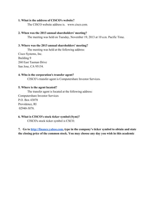 1. What is the address of CISCO's website?  
The CISCO website address is.   www.cisco.com. 
 
2. When was the 2013 annual shareholders' meeting?  
The meeting was held on Tuesday, November 19, 2013 at 10 a.m. Pacific Time. 
 
3. Where was the 2013 annual shareholders' meeting?  
The meeting was held at the following address:  
Cisco Systems, Inc.  
Building 9 
260 East Tasman Drive  
San Jose, CA 95134. 
 
4. Who is the corporation's transfer agent?  
CISCO’s transfer agent is Computershare Investor Services.  
 
5. Where is the agent located?  
The transfer agent is located at the following address: 
Computershare Investor Services 
P.O. Box 43078  
Providence, RI 
 02940­3078. 
 
6. What is CISCO's stock ticker symbol (Sym)?  
CISCO's stock ticker symbol is CSCO. 
 
7.   Go to​ ​http://finance.yahoo.com​, type in the company’s ticker symbol to obtain and state 
the closing price of the common stock. You may choose any day you wish in this academic 
 