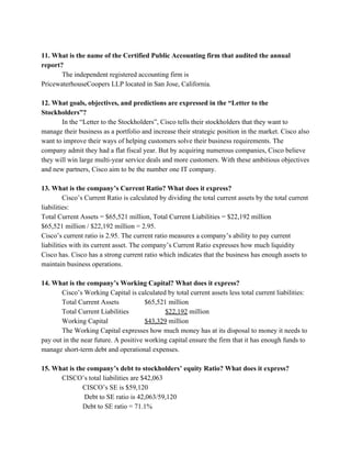  
11. What is the name of the Certified Public Accounting firm that audited the annual 
report? 
The independent registered accounting firm is  
PricewaterhouseCoopers LLP located in San Jose, California. 
  
12. What goals, objectives, and predictions are expressed in the “Letter to the 
Stockholders”? 
In the “Letter to the Stockholders”, Cisco tells their stockholders that they want to 
manage their business as a portfolio and increase their strategic position in the market. Cisco also 
want to improve their ways of helping customers solve their business requirements. The 
company admit they had a flat fiscal year. But by acquiring numerous companies, Cisco believe 
they will win large multi­year service deals and more customers. With these ambitious objectives 
and new partners, Cisco aim to be the number one IT company.   
 
13. What is the company’s Current Ratio? What does it express? 
Cisco’s Current Ratio is calculated by dividing the total current assets by the total current 
liabilities: 
Total Current Assets = $65,521 million, Total Current Liabilities = $22,192 million 
$65,521 million / $22,192 million = 2.95. 
Cisco’s current ratio is 2.95. The current ratio measures a company’s ability to pay current 
liabilities with its current asset. The company’s Current Ratio expresses how much liquidity 
Cisco has. Cisco has a strong current ratio which indicates that the business has enough assets to 
maintain business operations.  
 
14. What is the company’s Working Capital? What does it express? 
Cisco’s Working Capital is calculated by total current assets less total current liabilities: 
Total Current Assets  $65,521 million 
Total Current Liabilities  $22,192​ million 
Working Capital  $43,329​ million  
The Working Capital expresses how much money has at its disposal to money it needs to 
pay out in the near future. A positive working capital ensure the firm that it has enough funds to 
manage short­term debt and operational expenses.  
 
15. What is the company’s debt to stockholders’ equity Ratio? What does it express? 
CISCO’s total liabilities are $42,063 
  CISCO’s SE is $59,120 
   Debt to SE ratio is 42,063/59,120 
  Debt to SE ratio = 71.1% 
 