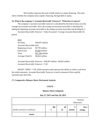   This number expresses the ratio of debt relative to equity financing. This ratio 
shows whether the company raises capital, financing, through debt or equity.  
 
16. What is the company’s Accounts Receivable Turnover?  What does it express? 
  The company’s accounts receivable turnover is calculated by the total revenue over the 
average net accounts receivable. Next, the average net accounts receivable is calculated by 
adding the beginning accounts receivable to the ending accounts receivable and dividing by 2.  
Accounts Receivable Turnover = Sales for period / Average Accounts Receivable for 
period 
  
2013 
Net Sales  $48,607 million 
Accounts Receivable (net): 
Beginning of year $9,799 million 
End of year  $7,925​ million 
Total  $17,724​ million 
Average (Total/2)  $8,862 million 
  
Accounts Receivable Turnover = $48,607 million / $8,862 million 
Accounts Receivable Turnover = 5.48 
  
$48,607 / $8862 = 5.48, which measures and expresses the ability to collect, cash from 
the credit customers. Accounts Receivable Turnover is used to measure of how quickly 
customers pay their bills. 
 
17. Comparative Balance Sheet­ Horizontal Analysis 
 
CISCO 
Balance Sheet (Adapted) 
July 27, 2013 and July 28, 2012 
  
Increase 
(Decrease) 
(Dollar amounts in millions) 
201
3 
20
12 
A
mount 
Perc
entage 
Assets             
 