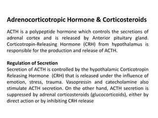 ACTH is a polypeptide hormone which controls the secretions of
adrenal cortex and is released by Anterior pituitary gland.
Corticotropin-Releasing Hormone (CRH) from hypothalamus is
responsible for the production and release of ACTH.
Regulation of Secretion
Secretion of ACTH is controlled by the hypothalamic Corticotropin
Releasing Hormone (CRH) that is released under the influence of
emotion, stress, trauma. Vasopressin and catecholamine also
stimulate ACTH secretion. On the other hand, ACTH secretion is
suppressed by adrenal corticosteroids (glucocorticoids), either by
direct action or by inhibiting CRH release
Adrenocorticotropic Hormone & Corticosteroids
 
