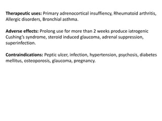Therapeutic uses: Primary adrenocortical insuffiency, Rheumatoid arthritis,
Allergic disorders, Bronchial asthma.
Adverse effects: Prolong use for more than 2 weeks produce iatrogenic
Cushing’s syndrome, steroid induced glaucoma, adrenal suppression,
superinfection.
Contraindications: Peptic ulcer, infection, hypertension, psychosis, diabetes
mellitus, osteoporosis, glaucoma, pregnancy.
 