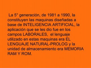 La 5° generación, de 1981 a 1990, la
constituyen las maquinas diseñadas a
base de INTELIGENCIA ARTIFICIAL, la
aplicación que se les dio fue en los
campos LABORALES, el lenguaje
utilizado en estas maquinas era EL
LENGUAJE NATURAL-PROLOG y la
unidad de almacenamiento era MEMORIA
RAM Y ROM.
 