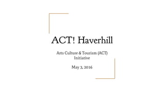ACT! Haverhill
Arts Culture & Tourism (ACT)
Initiative
May 3, 2016
 