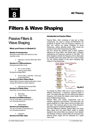 Module
                                                                                                      AC Theory
     8
Filters & Wave Shaping
                                                               Introduction to Passive Filters
Passive Filters &                                              Passive filters, often consisting of only two or three

Wave Shaping                                                   components, are used to reduce (ATTENUATE) the
                                                               amplitude of signals. They are frequency selective, so
                                                               they can reduce the signal amplitude at some
                                                               frequencies, without affecting others. Filter circuits are
 What you'll learn in Module 8.                                named to show which frequencies they affect.
                                                               Fig 8.0.1 shows the symbols used in block (system)
 Module 8 Introduction                                         diagrams for some filters, and beside them a diagram
 Recognise passive filters with reference to their             representing the frequency response of that filter. The
 response curves.                                              block diagrams indicate the frequency that is attenuated
                                                               by showing three sine waves with one or two crossed
           •    High pass, Low pass, Band pass, Band           out, the vertical position of the wave indicating high
                stop.                                          medium or low frequencies.
 Section 8.1 Differentiators.
 Recognise typical filter circuits.

           • RC, LC and LR filters.
           • Uses for passive filters
 Recognise packaged filters.

           •    Ceramic filters, SAW filter, Three−wire
                encapsulated filters.
 Section 8.2 How Filters Work
 Passive filters, frequency selective attenuation, phase
 change with reference to phasor diagrams.

       • High pass and Low pass filters.
                                                                                                               Fig 8.0.1
 Section 8.3 Bode Plots
 Bode Plots, the use of Bode plots to describe:                To indicate the effect a filter has on wave amplitude at
                                                               different frequencies, a frequency response graph is
       • Attenuation.                                          used. This graph plots gain (on the vertical axis) against
       •   Phase Change                                        frequency, and shows the relative output levels over a
 Section 8.4 Differentiators                                   band of different frequencies.
 The use of RC filters in waveshaping on                       Passive filters only contain components such as
 non−sinusoidal waveforms.                                     resistors, capacitors, and inductors. This means that, the
                                                               signal amplitude at a filter output cannot be larger than
       • Differentiation.                                      the input. The maximum gain on any of the frequency
 Section 8.5 Integrators                                       response graphs is therefore slightly less than 1.
 The use of RC filters in waveshaping on                       The main difference between passive filters and active
 non−sinusoidal waveforms.                                     filters (apart from the active filter's ability to amplify
                                                               signals) is that active filters can produce much steeper
       • Integration.                                          cut off slopes. However, passive filters do not require any
 Section 8.6 Filter Quiz                                       external power supply and are adequate for a great
                                                               many uses.

AC THEORY MODULE 08.PDF                                    1                                       © E. COATES 2007 -2010
 