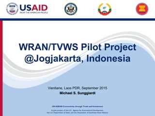 A joint project of the U.S. Agency for International Development,
the U.S. Department of State, and the Association of Southeast Asian Nations
US-ASEAN Connectivity through Trade and Investment
WRAN/TVWS Pilot Project
@Jogjakarta, Indonesia
Vientiane, Laos PDR, September 2015
Michael S. Sunggiardi
 