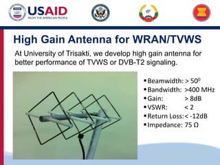 US-ASEAN Connectivity through Trade and Investment
High Gain Antenna for WRAN/TVWS
At University of Trisakti, we develop high gain antenna for
better performance of TVWS or DVB-T2 signaling.
Beamwidth: > 500
Bandwidth: >400 MHz
Gain: > 8dB
VSWR: < 2
Return Loss:< -12dB
Impedance: 75 Ω
 