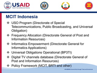 US-ASEAN Connectivity through Trade and Investment
MCIT Indonesia
 USO Program (Directorate of Special
Telecommunications, Public Broadcasting, and Universal
Obligation)
 Frequency Allocation (Directorate General of Post and
Information Resources)
 Informatics Empowerment (Directorate General for
Informatics Applications)
 Universal Obligations Operational (BP3TI)
 Digital TV channels database (Directorate General of
Post and Information Resources)
 Policy Framework (MCIT, BRTI and other)
 