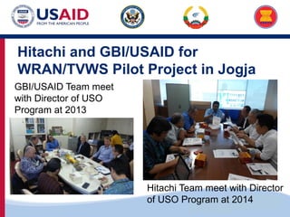 US-ASEAN Connectivity through Trade and Investment
Hitachi and GBI/USAID for
WRAN/TVWS Pilot Project in Jogja
GBI/USAID Team meet
with Director of USO
Program at 2013
Hitachi Team meet with Director
of USO Program at 2014
 