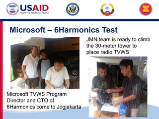 US-ASEAN Connectivity through Trade and Investment
Microsoft – 6Harmonics Test
Microsoft TVWS Program
Director and CTO of
6Harmonics come to Jogjakarta
JMN team is ready to climb
the 30-meter tower to
place radio TVWS
 
