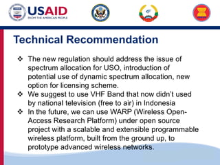 US-ASEAN Connectivity through Trade and Investment
Technical Recommendation
 The new regulation should address the issue of
spectrum allocation for USO, introduction of
potential use of dynamic spectrum allocation, new
option for licensing scheme.
 We suggest to use VHF Band that now didn’t used
by national television (free to air) in Indonesia
 In the future, we can use WARP (Wireless Open-
Access Research Platform) under open source
project with a scalable and extensible programmable
wireless platform, built from the ground up, to
prototype advanced wireless networks.
 