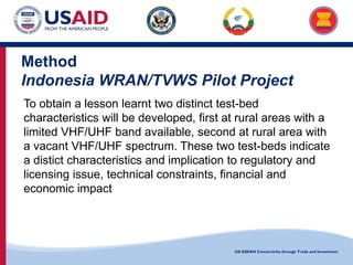 US-ASEAN Connectivity through Trade and Investment
Method
Indonesia WRAN/TVWS Pilot Project
To obtain a lesson learnt two distinct test-bed
characteristics will be developed, first at rural areas with a
limited VHF/UHF band available, second at rural area with
a vacant VHF/UHF spectrum. These two test-beds indicate
a distict characteristics and implication to regulatory and
licensing issue, technical constraints, financial and
economic impact
 