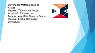 Universidad Metropolitana de
Xalapa
Materia : Técnicas de Dibujo
Actividad :2 Claroscuro
Profesor: Arq. Rosa Chicatto García
Alumna : Cecilia Hernández
Domínguez
 
