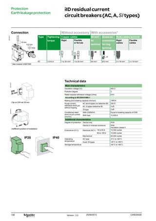 158
Technical data
Main characteristics
Insulation voltage (Ui) 500 V
Pollution degree 3
Rated impulse withstand voltage (Uimp) 6 kV
According to IEC/EN 61008-1
Making and breaking capacity (Im/IDm) 1500 A
Surge current
withstand (8/20 μs)
without tripping
AC and A types (no selective s) 250 Â
AC, A types (selective s) 3 kÂ
SI type 3 kÂ
Conditional rated
short circuit current
(Inc/IDc)
With iC60N/H/L Equal to breaking capacity of iC60
With fuse 10,000 A
Additional characteristics
Degree of protection Device only IP20
Device in modular enclosure IP40
Insulation classe II
Endurance (O-C) Electrical (AC1) 16 to 63 A 15,000 cycles
80 to 100 A 10,000 cycles
Mechanical 20,000 cycles
Operating
temperature
AC type -5°C to +60°C
A and SI types -25°C to +60°C
Storage temperature -40°C to +85°C
iIDresidualcurrent
circuitbreakers(AC,A,SItypes)
Connection Without accessory With accessories*
DB122947
Type Tightening
torque
Copper cables 50 mm²
Al
terminal
Screw-on
connection
for ring
terminal
Multi-cables terminal
Rigid Flexible
or ferrule
Rigid
cables
Flexible
cables
iID 3.5 N.m 1 to 35 mm2
1 to 25 mm2
50 mm2
Ø 5 mm 3 x 16 mm2
3 x 10 mm2
* See module CA907000
PZ2
14 mm
Protection
Earthleakageprotection
6.5 mm
Clip on DIN rail 35 mm.
Indifferent position of installation.
IP20 IP40
Version : 3.2 25/09/2013 CA902002E
DB122945
DB122946
DB122935
DB118789
DB118787
DB123310DB123312DB123314
 