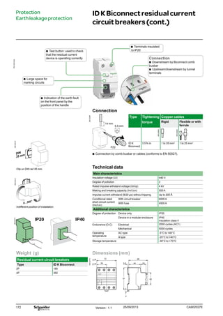 172
Technical data
Main characteristics
Insulation voltage (Ui) 440 V
Degree of pollution 2
Rated impulse withstand voltage (Uimp) 4 kV
Making and breaking capacity (Im/I∆m) 500 A
Impulse current withstand (8/20 μs) without tripping Up to 200 Â
Conditional rated
short-circuit current
(Inc/I∆c)
With circuit breaker 6000 A
With fuse 4500 A
Additional characteristics
Degree of protection Device only IP20
Device in a modular enclosure IP40
Insulation class II
Endurance (O-C) Electrical 2000 cycles (AC1)
Mechanical 5000 cycles
Operating
temperature
AC type -5°C to +40°C
A type -25°C to +40°C
Storage temperature -30°C to +70°C
Clip on DIN rail 35 mm.
Indifferent position of installation.
IP20 IP40
IDKBiconnectresidualcurrent
circuitbreakers(cont.)
Protection
Earthleakageprotection
Dimensions (mm)
DB122775
2 P
4 P
72
36 445.5 20
68
81 45
4
Weight (g)
Residual current circuit breakers
Type ID K Biconnect
2P 180
4P 350
bb Terminals insulated
to IP20bb Test button: used to check
that the residual current
device is operating correctly
bb Large space for
marking circuits
bb Indication of the earth fault
on the front panel by the
position of the handle
Connection
DB123947
PZ2
14 mm
6.5 mm
Type Tightening
torque
Copper cables
Rigid Flexible or with
ferrule
ID K
Biconnect
3.5 N.m 1 to 35 mm2
1 to 25 mm2
bb Connection by comb busbar or cables (conforms to EN 50027).
Connection
bb Downstream by Biconnect comb
busbar
bb Upstream/downstream by tunnel
terminals
Version : 1.1 25/09/2013 CA902027E
DB123310DB123312
PB110018-40
DB122945
DB122946
DB123314
 