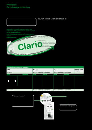 174
Protection
Earthleakageprotection
IDcresidualcurrentcircuit
breakers
Clario
GroupFeeder
IEC/EN 61008-1, IEC/EN 61008-2-1
DBxxxxxx
Country approval pictograms
Adaptedtotheneedsofservicesectorand
industrialbuildinginstallations,residualcurrent
circuitbreakersensure:
bearthleakageprotectionoffinaldistribution
circuits.
bdisconnection.
In accordance with the IEC 61008 standard for residual current devices, a residual
current circuit breaker also performs the function of disconnection of electrical
circuits.
Residual current circuit breakers include in their enclosure the residual current relay
and the toroid. The residual current tripping device is electromechanical and
operates without an auxiliary source.
Operation
bb When an earth fault occurs, the residual current circuit breaker uses the energy of
the fault to perform tripping. Fault indication is performed on the front panel by a
mechanical indicator.
bb Resetting is performed using the reset handle.
Catalogue numbers
Residual current circuit breakers
Type AC SI Width in 9-mm
modules
Auxiliaries Modules CA907008 and CA907010 Modules CA907008 and CA907010
1P+N Sensitivity 30 mA 300 mA 30 mA 300 mA s
DB123665
N 1
N 2
Rating 25 A A9N21780 A9N21781 A9N21784 - 4
40 A A9N21782 A9N21783 A9N21786 A9N21785
Voltage rating (Ue) 230 V AC 230 V AC
Operating frequency 50 Hz 50 Hz
Accessories Modules CA907010 and CA907012 Modules CA907010 and CA907012
"Group Feeder"
bb Residual current circuit breakers
are especially suitable for "Group
Feeder" protection: the downstream
terminals are located in the upper part
of the device for direct connection to
the comb busbar.
Terminals with guard
bb Automatic cable guiding in
the correct position
Clario
Thisstickermustberemovedbeforepublishing
Offerselectionseepage111
Version : 2.3 25/09/2013 CA902012E
PB107117-32PB107117-40
 