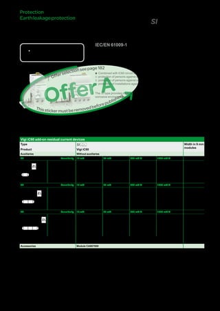 185
VigiiC60add-onresidual
currentdevices(SItype)DB116619
DB123399
Country approval pictograms
IEC/EN 61009-1
bb Combined with iC60 circuit breaker, the Vigi iC60 provide:
vv protection of persons against electric shock by direct contact (y 30 mA),
vv protection of persons against electric shock by indirect contact (u 300 mA),
vv protection of installations against the risk of fire (300 mA).
The SI type provides increased immunity from electrical interference and polluted or
corrosive environments.
Catalogue numbers
Vigi iC60 add-on residual current devices
Type SI Width in 9 mm
modules
Product Vigi iC60
Auxiliaries Without auxiliaries
2P Sensitivity 10 mA 30 mA 300 mA s 1000 mA s
DB122462
Rating 25 A A9V30225 A9V31225 - - 3
40 A - A9V31240 - - 4
63 A - A9V31263 A9V35263 A9V39263 4
3P Sensitivity 10 mA 30 mA 300 mA s 1000 mA s
DB122463
Rating 25 A - A9V31325 - - 6
40 A - A9V31340 - - 7
63 A - A9V31363 A9V35363 A9V39363 7
4P Sensitivity 10 mA 30 mA 300 mA s 1000 mA s
DB122464
Rating 25 A - A9V31425 - - 6
40 A - A9V31440 - - 7
63 A - A9V31463 A9V35463 A9V39463 7
Voltage rating (Ue) 230 - 240 V, 400 - 415 V
Operating frequency 50/60 Hz
Accessories Module CA907000
Protection
Earthleakageprotection
Version : 4.1 25/09/2013CA902005E
PB104466-35
PB104471-35
OfferA
Thisstickermustberemovedbeforepublishing
Offerselectionseepage111
 