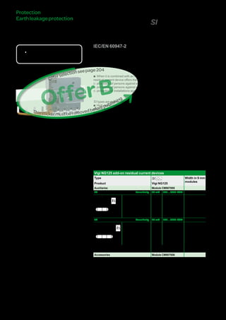 210
VigiNG125add-onresidual
currentdevices(SItype)
DB116619
DBxxxxxx
DBxxxxxx
DBxxxxxx
Country approval pictograms
IEC/EN 60947-2
bb When it is combined with an NG125 circuit breaker, the Vigi NG125 add-on
residual current device offers the following functions:
vv protection of persons against electric shocks by direct contact (30 mA),
vv protection of persons against electric shocks by indirect contact (u 300 mA),
vv protection of installations against fire risks (300 mA or 500 mA).
SI types are appropriate for operating in environments with:
bb High risk of nuisance tripping: frequent lightning strikes, IT system, presence of
electronic ballasts, frequency converters, presence of switchgear incorporating
lighting type interference filters, computer system, etc.
bb Blind sources
vv presence of harmonics or high frequency rejections,
vv presence of DC components: diodes, diode bridges, switch-mode power supplies,
etc.
bb Protected against nuisance tripping caused by transient voltage surges (lightning
strike, operation of switchgear on the network, etc.).
Catalogue numbers
Vigi NG125 add-on residual current devices
Type SI Width in 9 mm
modules
Product Vigi NG125
Auxiliaries Module CM907005
3P Sensitivity 30 mA 300…3000 I/S/R
DB122463
Rating 125 A 19100 19106 11
4P Sensitivity 30 mA 300…3000 I/S/R
DB122464
Rating 125 A 19101 19107 11
Voltage rating (Ue) 230 - 240 V, 400 - 415 V
Operating frequency 50/60 Hz
Accessories Module CM907006
Protection
Earthleakageprotection
OfferB
Thisstickermustberemovedbeforepublishing
Offerselectionseepage222
Version : 2.2 25/09/2013 CM902008E
057484-40
 