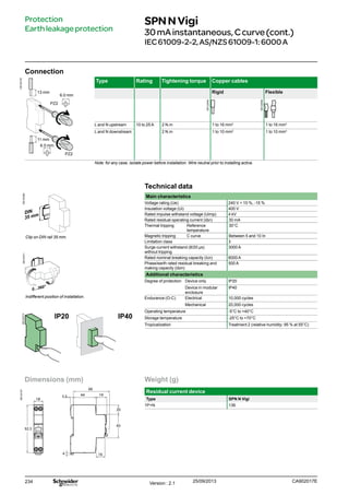 234
Weight (g)
Residual current device
Type SPN N Vigi
1P+N 136
Connection
DB124105
Type Rating Tightening torque Copper cables
Rigid Flexible
L and N upstream 10 to 25 A 2 N.m 1 to 16 mm2
1 to 16 mm2
L and N downstream 2 N.m 1 to 10 mm2
1 to 10 mm2
Note: for any case, isolate power before installation. Wire neutral prior to installing active.
13 mm
6.0 mm
PZ2
Technical data
Main characteristics
Voltage rating (Ue) 240 V + 10 %, -15 %
Insulation voltage (Ui) 400 V
Rated impulse withstand voltage (Uimp) 4 kV
Rated residual operating current (IΔn) 30 mA
Thermal tripping Reference
temperature
30°C
Magnetic tripping C curve Between 5 and 10 In
Limitation class 3
Surge current withstand (8/20 μs)
without tripping
3000 A
Rated nominal breaking capacity (Icn) 6000 A
Phase/earth rated residual breaking and
making capacity (IΔm)
500 A
Additional characteristics
Degree of protection Device only IP20
Device in modular
enclosure
IP40
Endurance (O-C) Electrical 10,000 cycles
Mechanical 20,000 cycles
Operating temperature -5°C to +40°C
Storage temperature -25°C to +70°C
Tropicalization Treatment 2 (relative humidity: 95 % at 55°C)
Protection
Earthleakageprotection
Clip on DIN rail 35 mm.
Indifferent position of installation.
IP20 IP40
SPNNVigi
30mAinstantaneous,Ccurve(cont.)
IEC61009-2-2,AS/NZS61009-1:6000A
Dimensions (mm)
DB124107
66
5.5 44 19
16
18
20
45
92.5
4
11 mm
6.0 mm
PZ2
CA902017EVersion : 2.1 25/09/2013
DB122945
DB122946
DB123309DB123311DB123313
 