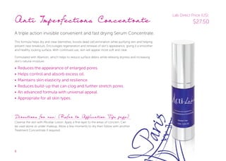 8
Anti Imperfections Concentrate
A triple action invisible convenient and fast drying Serum Concentrate.
This formula helps dry and clear blemishes, boosts dead cell elimination while purifying skin and helping
prevent new breakouts. Encourages regeneration and renewal of skin’s appearance, giving it a smoother
and healthy looking surface. With continued use, skin will appear more soft and clear.
Formulated with Allantoin, which helps to reduce surface debris while relieving dryness and increasing
skin’s natural moisture.
• Reduces the appearance of enlarged pores.
• Helps control and absorb excess oil.
• Maintains skin elasticity and resilience.
• Reduces build-up that can clog and further stretch pores.
• An advanced formula with universal appeal.
• Appropriate for all skin types.
Directions for use: (Refer to Application Tips page)
Cleanse the skin with Micellar Lotion. Apply a fine layer to the areas of concern. Can
be used alone or under makeup. Allow a few moments to dry then follow with another
Treatment Concentrate if required.
Lab Direct Price (US):
$27.50
 