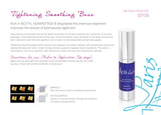 9
Tightening Smoothing Base
Rich in ACETYL HEXAPEPTIDE-8 (Argirliene) this intensive treatment
improves the texture of prematurely aged skin.
High potency concentrate reduces the depth of wrinkles on the face caused by the contraction of muscles,
especially in the forehead and around the eyes. Facial movements cause tenseness of the deep muscles and
skin’s cells which with time and repetition, do not return to the relaxed state and wrinkles appear.
Tightening Smoothing Base neither destroys nor paralyses, but simply interferes with acetylcholine production,
relaxing the deep skin cells in order to erase wrinkles caused by repeated facial movements. This action is
reinforced by ‘soft focus’ pigments, light reﬂectors to soften fine lines and imperfections optically.
Directions for use: (Refer to Application Tips page)
Apply morning and night onto expression lines and wrinkles avoiding eye lids and under
eye area. Follow with another treatment or moisturiser.
WRINKLES
Muscular tension due to excessive acetylcholine
MYORELAXATION
Easing of muscular tension through the inhibition
of excessive acetylcholine
Lab Direct Price (US):
$27.50
 