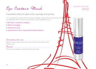 10
Eye Contour Mask
A wonderful effect on dark circles, eye bags and wrinkles.
This comprehensive care optimizes the synthesis of collagen, eases and fills wrinkles and fine lines
and regenerates the skin thanks to the association of active ingredients such as:
• Wrinkles corrector complex,
• Marine Collagen
• Hyaluronic acid
• Liposomes of Yam, Soya and Centella Asiatica.
Directions for use:
Apply a thin layer to eye contour area. Leave for 5-10 minutes. Remove with
Micellar Lotion.
Result
The eye contour appears smoothed, filled and rejuvenated.
Lab Direct Price (US):
$27.50
 