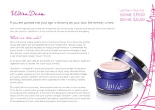 11
UltraDerm
If you are worried that your age is showing on your face, the remedy is here.
Stem cell anti ageing products are becoming more and more popular today because they are much more effective
than past products. UltraDerm is at the forefront of the new era of effective anti-ageing.
What are stem cells?
Stem cells are the original building blocks of all human beings. From these cells all other
tissues and organs with specialised functions are created. Stem cells are unique; no
other cell in the body has the ability to multiply and self-renew or to differentiate into
various tissues of the body. Stem cells will both repair and replace damaged or aged
cells and also restore tissue by stimulating the healing process; for example wrinkling is
a sign of damaged collagen tissue in the skin.
As we grow older, stem cells are less prolific and multiply less so our ability to repair and
regenerate starts to decline. The visible result: wrinkles.
UltraDerm is formulated to protect existing stem cells and encourage multiplication
and self-renewal. Combining the near impossible of a light, easily absorbed texture
with incredibly luxurious richness. The high-performance formula of UltraDerm takes
anti-ageing skincare to another dimension, combining the latest in plant stem-cell
technology, antioxidants, peptides which support each other in revealing a healthy
youthful glow.
This highly advanced proprietary Neuropeptide treatment activates surface renewal
of the dermis to reveal visibly younger looking skin. It addresses loss of elasticity while
re-energising and hydrating skin. It diminishes the appearance of deep lines and helps to
reduce wrinkles and correct the signs of photo damage. UltraDerm Cream is formulated
with a combination of the most powerful anti-ageing ingredients that nourish repair and
lift the appearance of skin, while delivering superior antioxidant protection.
11
cells and also restore tissue by stimulating the healing process; for example wrinkling is
As we grow older, stem cells are less prolific and multiply less so our ability to repair and
re-energising and hydrating skin. It diminishes the appearance of deep lines and helps to
reduce wrinkles and correct the signs of photo damage. UltraDerm Cream is formulated
with a combination of the most powerful anti-ageing ingredients that nourish repair and
Lab Direct Price (US):
(50ml): $39.50
(20ml): $25.00
 