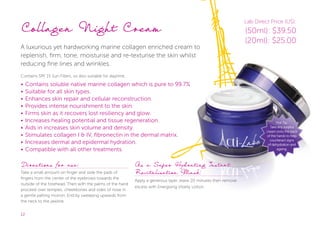 12
Collagen Night Cream
A luxurious yet hardworking marine collagen enriched cream to
replenish, firm, tone, moisturise and re-texturise the skin whilst
reducing fine lines and wrinkles.
Contains SPF 15 Sun Filters, so also suitable for daytime.
• Contains soluble native marine collagen which is pure to 99.7%
• Suitable for all skin types.
• Enhances skin repair and cellular reconstruction.
• Provides intense nourishment to the skin.
• Firms skin as it recovers lost resiliency and glow.
• Increases healing potential and tissue regeneration.
• Aids in increases skin volume and density.
• Stimulates collagen I & IV, fibronectin in the dermal matrix.
• Increases dermal and epidermal hydration.
• Compatible with all other treatments.
Directions for use:
Take a small amount on finger and slide the pads of
fingers from the center of the eyebrows towards the
outside of the forehead. Then with the palms of the hand
proceed over temples, cheekbones and sides of nose in
a gentle patting motion. End by sweeping upwards from
the neck to the jawline.
As a Super Hydrating Instant
Revitalisation Mask:
Apply a generous layer, leave 20 minutes then remove
excess with Energising Vitality Lotion.
Hot Tip:
Take any surplus
cream onto the back
of the hands to help
counteract signs
of dehydration and
ageing.
Lab Direct Price (US):
(50ml): $39.50
(20ml): $25.00
 