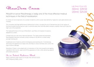 13
MesoDerm Cream
Mesolift or active Mesotherapy is today one of the most effective medical
techniques in the field of revitalisation.
It consists of micro-injections of a cocktail of vitamins, amino acids, trace elements, hyaluronic acid, plant extracts and
minerals.
This innovative and high-performance method has its limits, including the risk of hematomas due to the rupture of
tiny blood vessels during injection, pain in sensitive areas (neck and décolleté), possible unsightly marks and finally the
high cost of the treatment.
The high-performance formula of MesoDerm uses Meso-Lift inspired innovations,
adapted to a cream.
Change how your skin looks, feels and behaves. This highly advanced proprietary
Neuropeptide treatment activates surface renewal of the dermis to reveal visibly
younger looking skin.
It addresses loss of elasticity while re-energising and hydrating skin. It dramatically
diminishes the appearance of deep lines and helps to reduce wrinkles and correct the
signs of photo damage.
MesoDerm Cream is formulated with a combination of the most powerful anti-ageing
ingredients that nourish, repair and lift the appearance of skin, while delivering superior
antioxidant protection.
13
As an Instant Radiance Mask:
Apply a generous layer, leave 20 minutes then remove excess
with Energising Vitality Lotion.
Lab Direct Price (US):
(50ml): $39.50
(20ml): $25.00
 