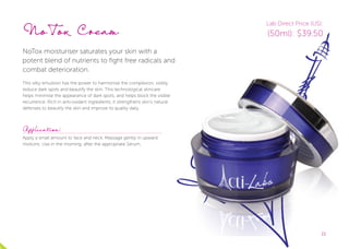 1515
NoTox Cream
NoTox moisturiser saturates your skin with a
potent blend of nutrients to fight free radicals and
combat deterioration.
This silky emulsion has the power to harmonise the complexion, visibly
reduce dark spots and beautify the skin. This technological skincare
helps minimise the appearance of dark spots, and helps block the visible
recurrence. Rich in anti-oxidant ingredients, it strengthens skin’s natural
defenses to beautify the skin and improve its quality daily.
Application:
Apply a small amount to face and neck. Massage gently in upward
motions. Use in the morning, after the appropriate Serum.
Lab Direct Price (US):
(50ml): $39.50
 