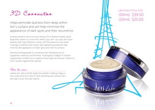 16
3D Corrector
Helps eliminate dullness from deep within
skin’s surface and will help minimise the
appearance of dark spots and their recurrence.
Instantly perfects skin tone and vibrancy for a ﬂawless healthy glow.
Brightness seems to come from within your skin. Up close skin looks
ﬂawless with High Definition clarity. SPF 20 protection and sheer
coverage combined with brown spot lightening properties help
minimise the appearance of dark spots and their recurrence.
Palmitoyl Pentapeptide-4 counteracts skin exhibiting loss of
suppleness, elasticity and firmness. Hydrolyzed Collagen & Sodium
Hyaluronate combat loss of radiance and rough skin texture. Vitamins E
and C protect against free radicals.
How to use:
Leaves skin silky-smooth ready for a perfect makeup. Apply a
very small amount to face & neck (avoiding eye contour) as a
last step in your skincare regime.
Lab Direct Price (US):
(50ml): $39.50
(20ml): $25.00
 