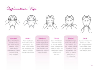 17
FOREHEAD:
Place three fingers
of both hands at
the center of your
forehead. Slowly
sweep across
forehead out to your
temples with a
slight pressure.
BROWS:
Place two fingers
from both hands at
the bridge of your
nose. Slowly sweep
over brow bone with
a slight pressure,
finish at your temples.
UNDER EYE:
Place both of your
middle fingers at the
bridge of your nose.
Slowly sweep down
over the top of the
cheekbones finishing
at your temples.
CHEEKS:
Place three fingers
from both hands
at the side of each
nostril. Sweep down
under the line of the
cheekbones, ending
at the front of
your ears.
JAWLINE:
Place three fingers
from both hands at
the center of your
chin. Sweep up along
the jaw line to the
earlobes and then
down the sides of
your neck to
the collarbone.
NECK:
Cup your hand at the
base of your chin,
and using your entire
palm, sweep down
the neck alternating
right and left hand.
Application Tips
 