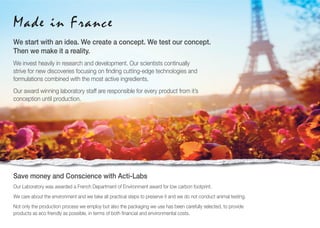 We start with an idea. We create a concept. We test our concept.
Then we make it a reality.
We invest heavily in research and development. Our scientists continually
strive for new discoveries focusing on ﬁnding cutting-edge technologies and
formulations combined with the most active ingredients.
Our award winning laboratory staff are responsible for every product from it’s
conception until production.
Made in France
Save money and Conscience with Acti-Labs
Our Laboratory was awarded a French Department of Environment award for low carbon footprint.
We care about the environment and we take all practical steps to preserve it and we do not conduct animal testing.
Not only the production process we employ but also the packaging we use has been carefully selected, to provide
products as eco friendly as possible, in terms of both ﬁnancial and environmental costs.
 