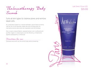 20
Thalassotherapy Body
Scrub
Suits all skin types to cleanse pores and remove
dead cells.
Its composition based on a natural exfoliator, ground Apricot kernel,
rids the skin of all impurities, dead cells and unclogs pores. Its
mechanical action promotes skin respiration and cell renewal.
Also contains natural Atlantic seaweed extract, skin is softened and
purified, regains its natural glow and the efficiency of treatments
applied subsequently is enhanced.
Directions for use:
Distribute and work into the entire body whilst showering.
Lab Direct Price (US):
$15.00
 