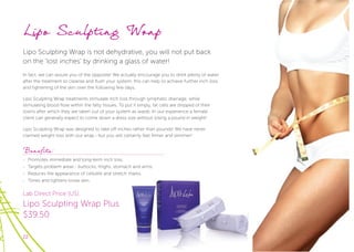 22
Lipo Sculpting Wrap
Lipo Sculpting Wrap is not dehydrative, you will not put back
on the ‘lost inches’ by drinking a glass of water!
In fact, we can assure you of the opposite! We actually encourage you to drink plenty of water
after the treatment to cleanse and ﬂush your system, this can help to achieve further inch loss
and tightening of the skin over the following few days.
Lipo Sculpting Wrap treatments stimulate inch loss through lymphatic drainage, while
stimulating blood ﬂow within the fatty tissues. To put it simply, fat cells are stripped of their
toxins after which they are taken out of your system as waste. In our experience a female
client can generally expect to come down a dress size without losing a pound in weight!
Lipo Sculpting Wrap was designed to take off inches rather than pounds! We have never
claimed weight loss with our wrap - but you will certainly feel firmer and slimmer!
Benefits:
- Promotes immediate and long-term inch loss.
- Targets problem areas - buttocks, thighs, stomach and arms.
- Reduces the appearance of cellulite and stretch marks.
- Tones and tightens loose skin.
Lab Direct Price (US):
Lipo Sculpting Wrap Plus
$39.50
 
