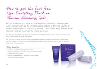24
How to get the best from 			
Lipo Sculpting Fluid or 			
Thermo Slimming Gel:
From the day that you place your order you should start to increase your
water consumption. By the time that your purchase is delivered your body
should have adapted to processing between 1 and 2 litres a day without water
retention, this will maximize the results achieved.
The Wrap was designed to take off inches rather than pounds! We have never claimed weight loss with our wrap -
but you will certainly feel firmer and slimmer!
NB: This product causes micro circulation that gives the impression of heat & blood near skin surface causes
redness. This effect will last up to 2 hours. Please perform a patch test to familiarise yourself with the sensation
before applying to a large area.
Wrap benefits:
-- Promotes immediate and long-term inch loss.
-- Targets problem areas - buttocks, thighs, stomach and arms.
-- Great for men and women.
-- Reduces the appearance of cellulite and stretch marks.
-- Tones and tightens loose skin.
 