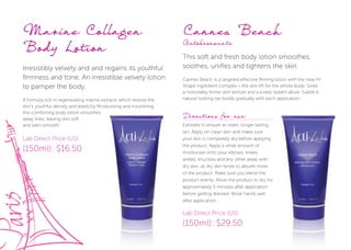 26
Marine Collagen
Body Lotion
Irresistibly velvety and and regains its youthful
firmness and tone. An irresistible velvety lotion
to pamper the body.
A formula rich in regenerating marine extracts which restore the
skin’s youthful density and elasticity Moisturising and nourishing,
this comforting body lotion smoothes
away lines, leaving skin soft
and satin-smooth.
Cannes Beach
Autobronzante
This soft and fresh body lotion smoothes,
soothes, unifies and tightens the skin.
Cannes Beach is a targeted effective firming lotion with the new Fit
Shape ingredient complex – the skin lift for the whole body. Gives
a noticeably firmer skin texture and a lovely radiant allure. Subtle &
natural looking tan builds gradually with each application.
this comforting body lotion smoothes
Lab Direct Price (US):
(150ml): $16.50
Lab Direct Price (US):
(150ml): $29.50
Directions for use:
Exfoliate to ensure an even, longer lasting
tan. Apply on clean skin and make sure
your skin is completely dry before applying
the product. Apply a small amount of
moisturiser onto your elbows, knees,
ankles, knuckles and any other areas with
dry skin, as dry skin tends to absorb more
of the product. Make sure you blend the
product evenly. Allow the product to dry for
approximately 5 minutes after application
before getting dressed. Rinse hands well
after application.
 