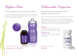 28
no
added
sugars!
Hydra-Slim
Put real power into your weight loss regime.
This delicious blend of powerful weight loss superfruits and botanicals
features concentrated Acai Berry, African Mango, juices combined
with Oolong, green and red tea leaf.
Silhouette Capsules
Acti-Labs Nutriceuticals weight control
capsules work from within.
We all want immediate results and we all need help to maintain them!
Silhouette is formulated to work only in your digestive system and
should not affect your heart rate, liver, brain or cause sleeplessness/
hypertension. Silhouette binds to some of the fat you eat and causes it
to pass directly through your system without being absorbed.
Dosage:
Take 2 capsules a day separately 6 hours
apart. Do not take within 1 hour of eating.
Ingredients:
CLA 80%, Chitosan, KG Svetol Vegetable
based capsule.
Lab Direct Price (US):
Hydra Slim: $32.50
Lab Direct Price (US):
$31.50
 