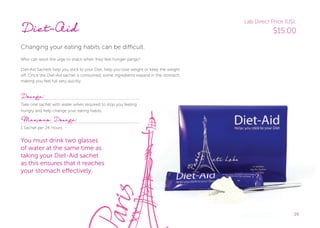 2929
Diet-Aid
Changing your eating habits can be difficult.
Who can resist the urge to snack when they feel hunger pangs?
Diet-Aid Sachets help you stick to your Diet, help you lose weight or keep the weight
off. Once the Diet-Aid sachet is consumed, some ingredients expand in the stomach
making you feel full very quickly.
Dosage:
Take one sachet with water when required to stop you feeling
hungry and help change your eating habits.
Maximum Dosage:
1 Sachet per 24 Hours.
You must drink two glasses
of water at the same time as
taking your Diet-Aid sachet
as this ensures that it reaches
your stomach eﬀectively.
29
Lab Direct Price (US):
$15.00
 