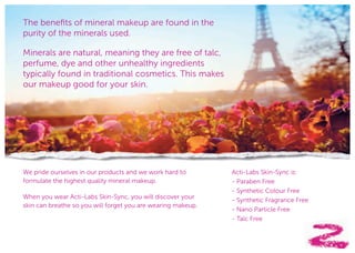 33
The benefits of mineral makeup are found in the
purity of the minerals used.
Minerals are natural, meaning they are free of talc,
perfume, dye and other unhealthy ingredients
typically found in traditional cosmetics. This makes
our makeup good for your skin.
We pride ourselves in our products and we work hard to
formulate the highest quality mineral makeup.
When you wear Acti-Labs Skin-Sync, you will discover your
skin can breathe so you will forget you are wearing makeup.
Acti-Labs Skin-Sync is:
- Paraben Free
- Synthetic Colour Free
- Synthetic Fragrance Free
- Nano Particle Free
- Talc Free
 