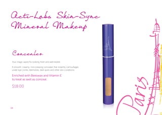 34
Concealer
Your magic wand for looking fresh and well-rested.
A smooth, creamy, non-creasing concealer that instantly camouﬂages
under eye circles, blemishes, dark spots and other skin conditions.
Enriched with Beeswax and Vitamin E
to treat as well as conceal.
$18.00
Acti-Labs Skin-Sync
Mineral Makeup
Acti-Labs Skin-Sync
 