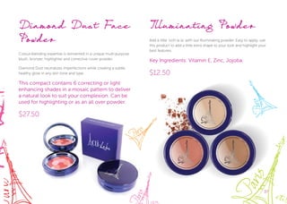 3737
Diamond Dust Face
Powder
Colour-blending expertise is reinvented in a unique multi-purpose
blush, bronzer, highlighter and corrective cover powder.
Diamond Dust neutralizes imperfections while creating a subtle
healthy glow in any skin tone and type.
This compact contains 6 correcting or light
enhancing shades in a mosaic pattern to deliver
a natural look to suit your complexion. Can be
used for highlighting or as an all over powder.
$27.50
Illuminating Powder
Add a little ‘ooh la la’ with our Illuminating powder. Easy to apply, use
this product to add a little extra shape to your look and highlight your
best features.
Key Ingredients: Vitamin E, Zinc, Jojoba.
$12.50
 