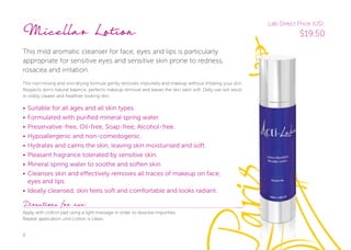 2
Micellar Lotion
This mild aromatic cleanser for face, eyes and lips is particularly
appropriate for sensitive eyes and sensitive skin prone to redness,
rosacea and irritation.
This non-rinsing and non-drying formula gently removes impurities and makeup without irritating your skin.
Respects skin’s natural balance, perfects makeup removal and leaves the skin satin soft. Daily use will result
in visibly clearer and healthier looking skin.
• Suitable for all ages and all skin types.
• Formulated with purified mineral spring water.
• Preservative-free, Oil-free, Soap-free, Alcohol-free.
• Hypoallergenic and non-comedogenic.
• Hydrates and calms the skin, leaving skin moisturised and soft.
• Pleasant fragrance tolerated by sensitive skin.
• Mineral spring water to soothe and soften skin.
• Cleanses skin and eﬀectively removes all traces of makeup on face,
eyes and lips.
• Ideally cleansed, skin feels soft and comfortable and looks radiant.
Directions for use:
Apply with cotton pad using a light massage in order to dissolve impurities.
Repeat application until cotton is clean.
This non-rinsing and non-drying formula gently removes impurities and makeup without irritating your skin.
Respects skin’s natural balance, perfects makeup removal and leaves the skin satin soft. Daily use will result
Lab Direct Price (US):
$19.50
 